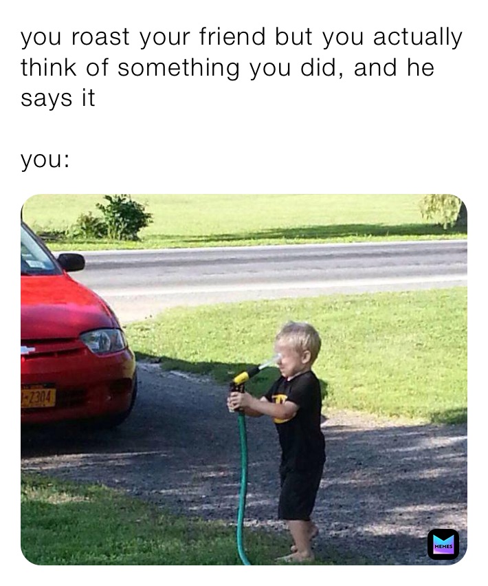 you roast your friend but you actually think of something you did, and he says it

you: