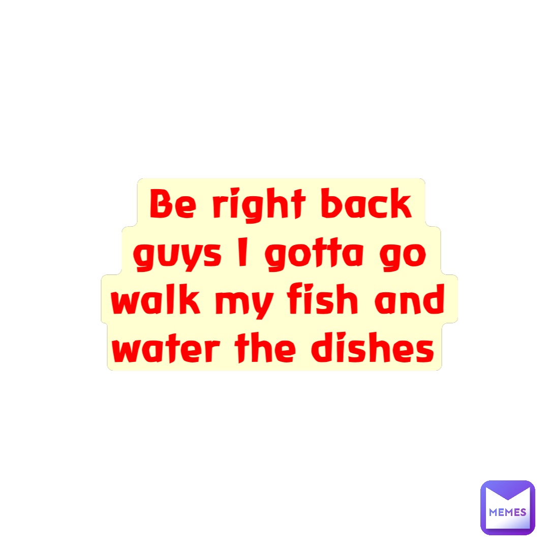 Be right back guys I gotta go walk my fish and water the dishes