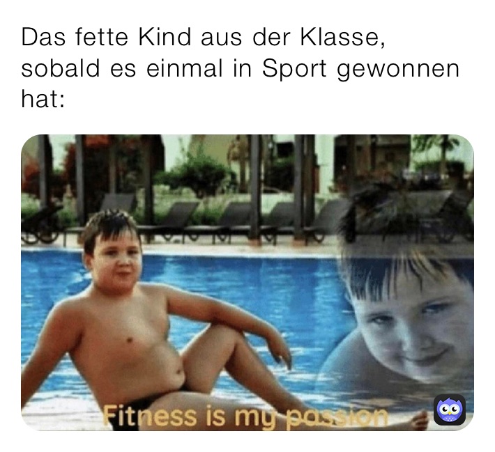 Das fette Kind aus der Klasse, sobald es einmal in Sport gewonnen hat: