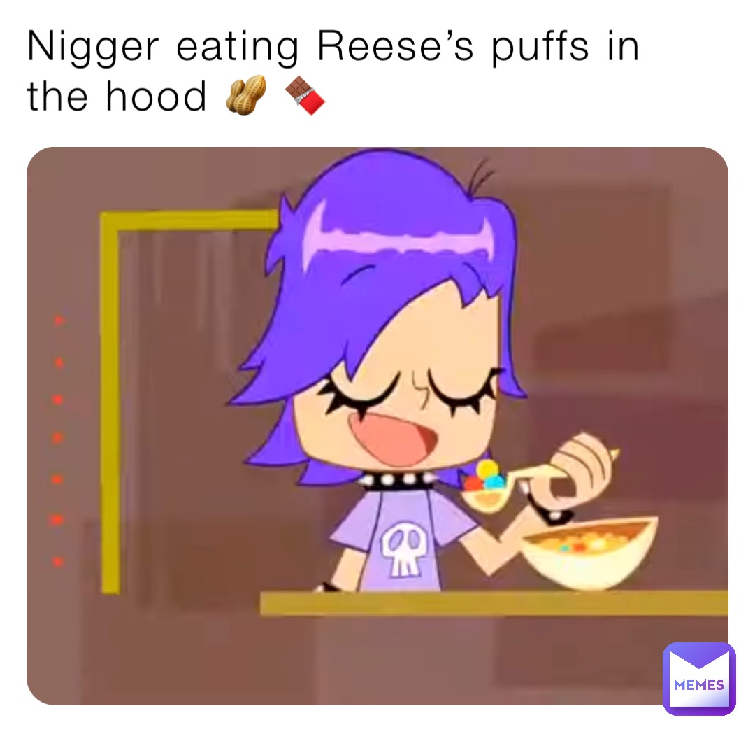 Nigger eating Reese’s puffs in the hood 🥜 🍫