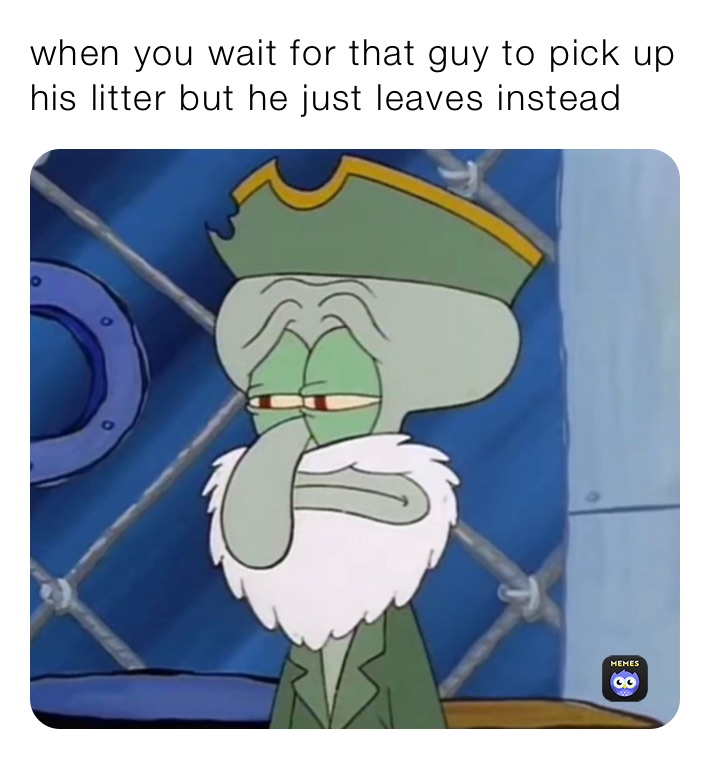 when you wait for that guy to pick up his litter but he just leaves instead