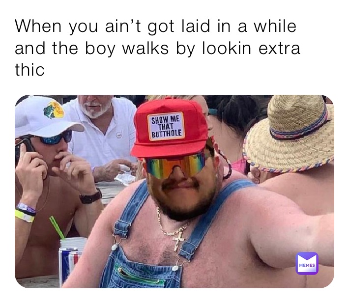 When you ain’t got laid in a while and the boy walks by lookin extra thic
