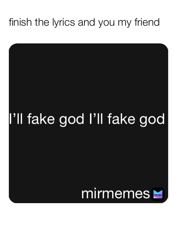 finish the lyrics and you my friend  I’ll fake god I’ll fake god  mirmemes