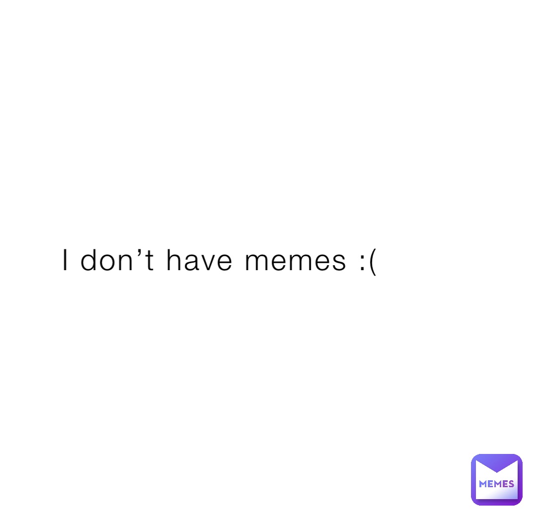 I don’t have memes :(