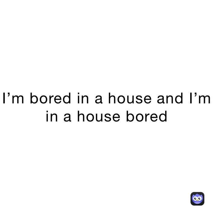 I’m bored in a house and I’m in a house bored
