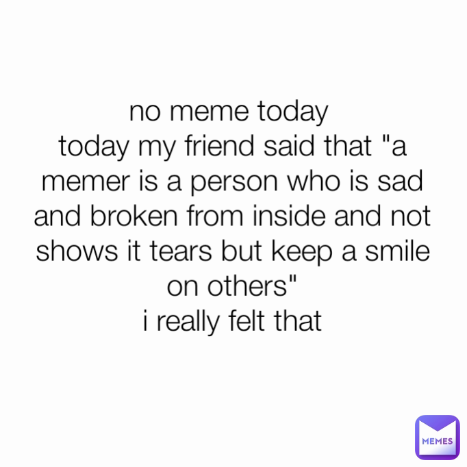 no meme today 
today my friend said that "a memer is a person who is sad and broken from inside and not shows it tears but keep a smile on others"
i really felt that
