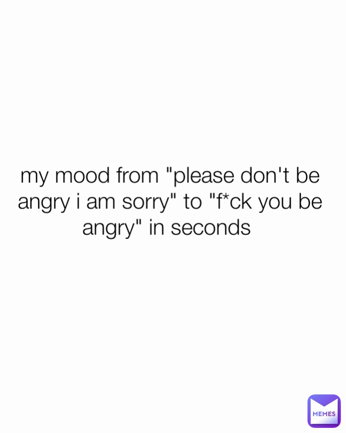 my mood from "please don't be angry i am sorry" to "f*ck you be angry" in seconds 