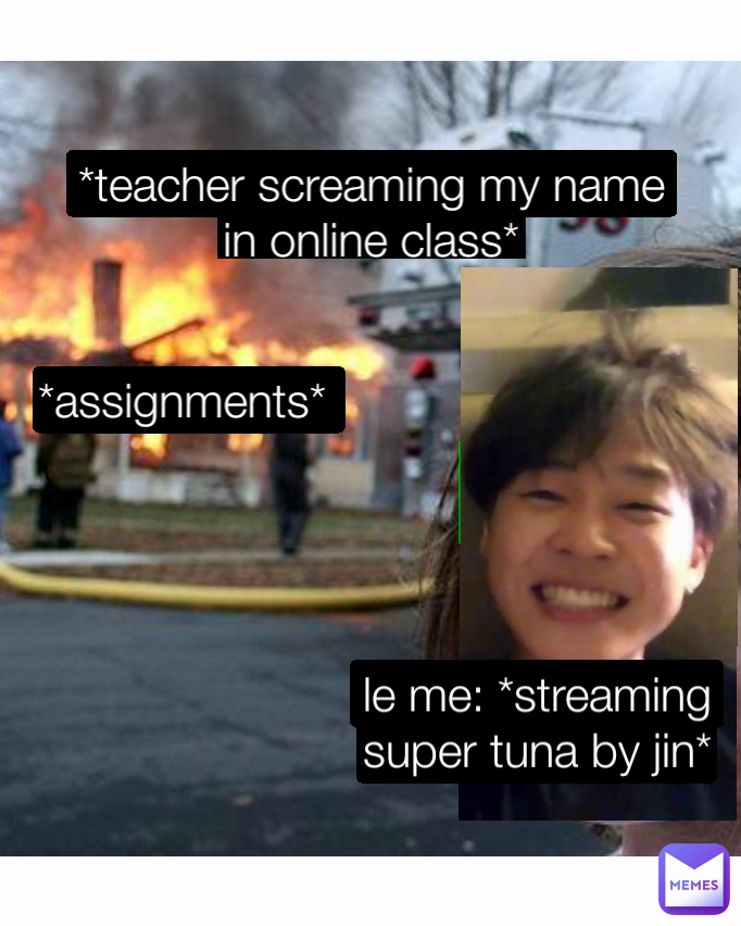 *assignments*  le me: *streaming super tuna by jin* *teacher screaming my name in online class*