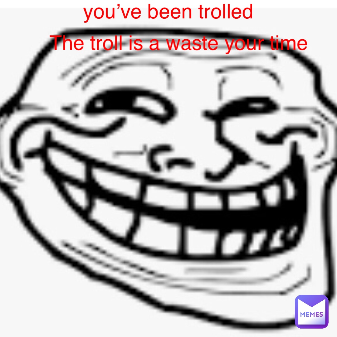 you’ve been trolled The troll is a waste your time