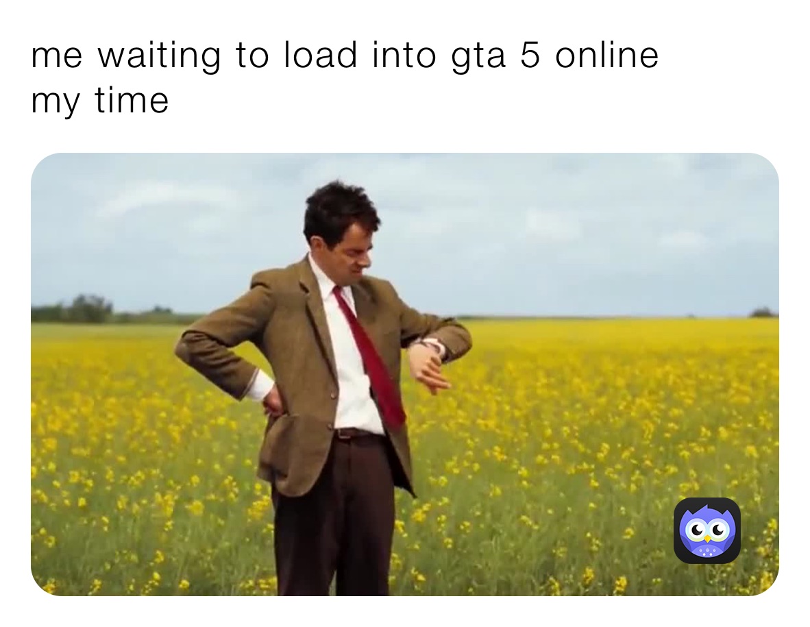 me waiting to load into gta 5 online
my time