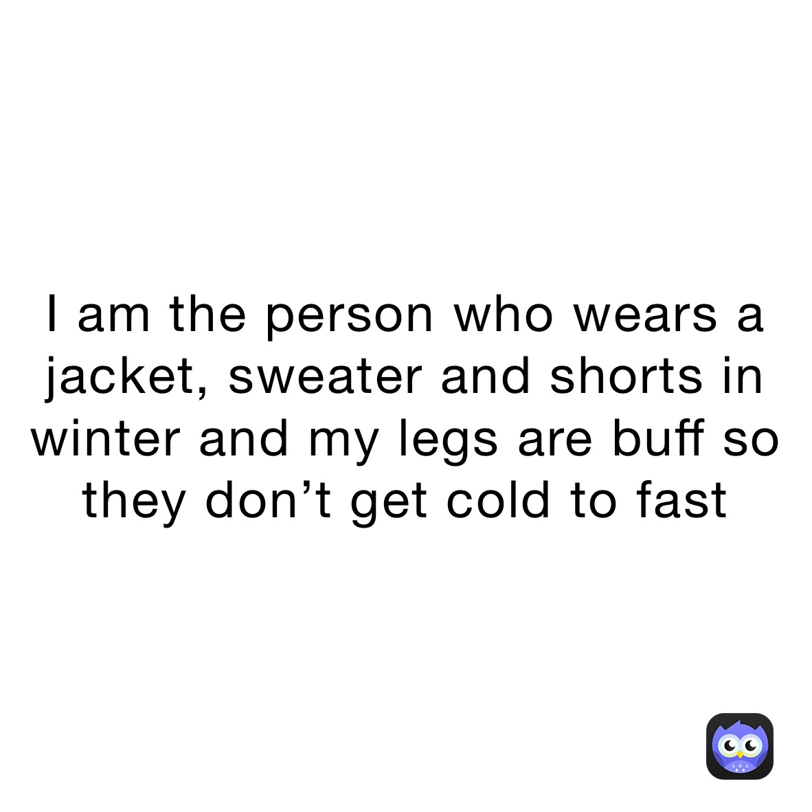 I am the person who wears a jacket, sweater and shorts in winter and my legs are buff so they don’t get cold to fast 