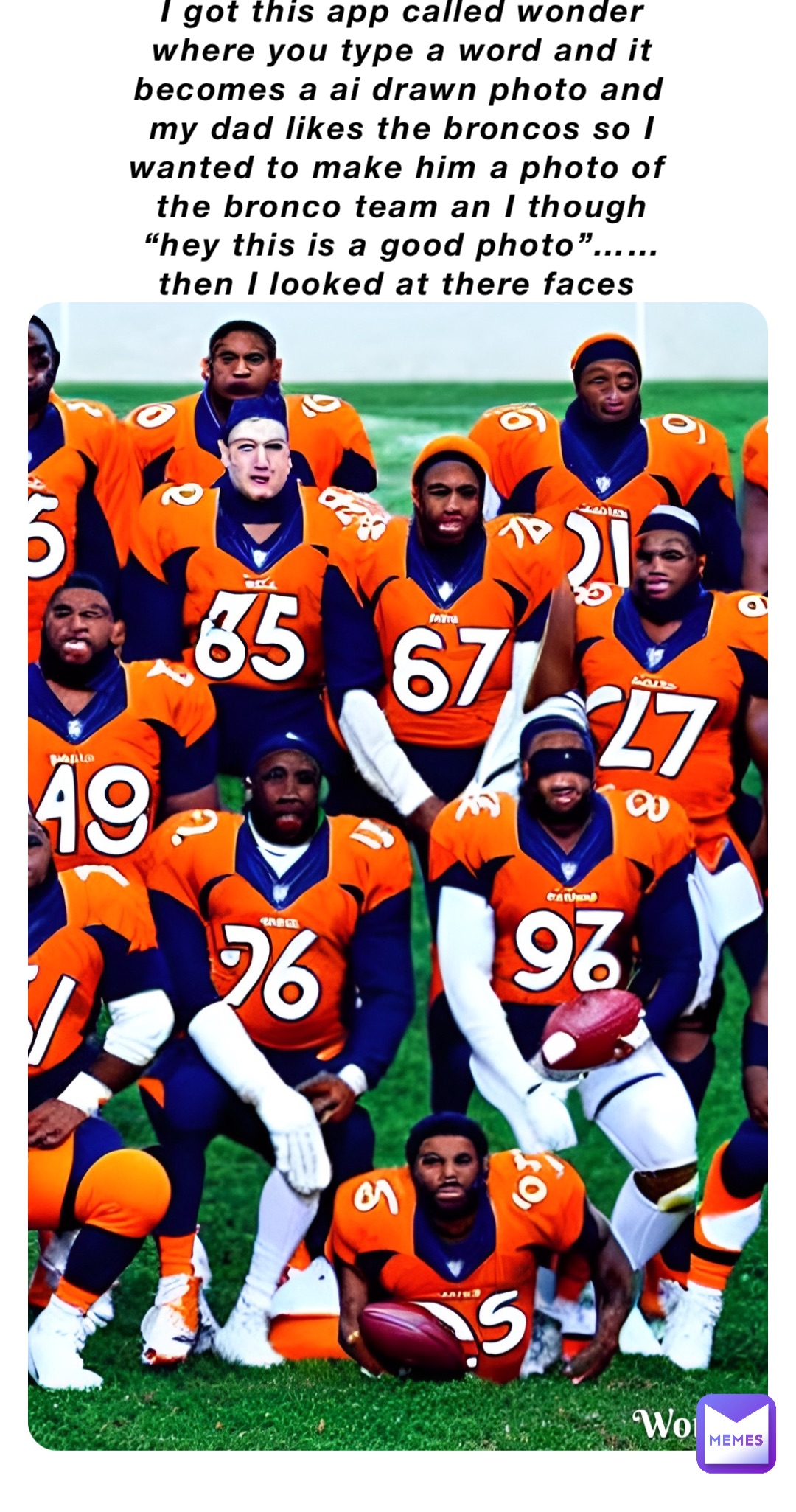 I got this app called wonder where you type a word and it becomes a ai drawn photo and my dad likes the broncos so I wanted to make him a photo of the bronco team an I though “hey this is a good photo”…… then I looked at there faces