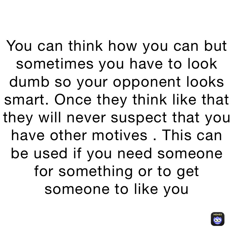 You can think how you can but sometimes you have to look dumb so your opponent looks smart. Once they think like that they will never suspect that you have other motives . This can be used if you need someone for something or to get someone to like you 