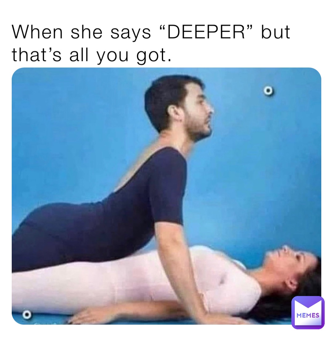 When she says “DEEPER” but that’s all you got.