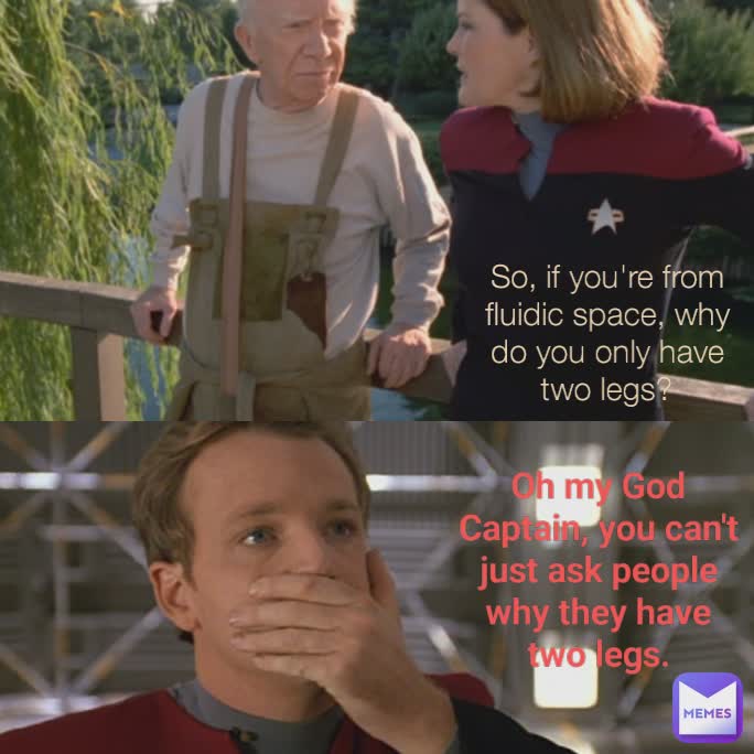 So, if you're from fluidic space, why do you only have two legs? Oh my God Captain, you can't just ask people why they have two legs.
