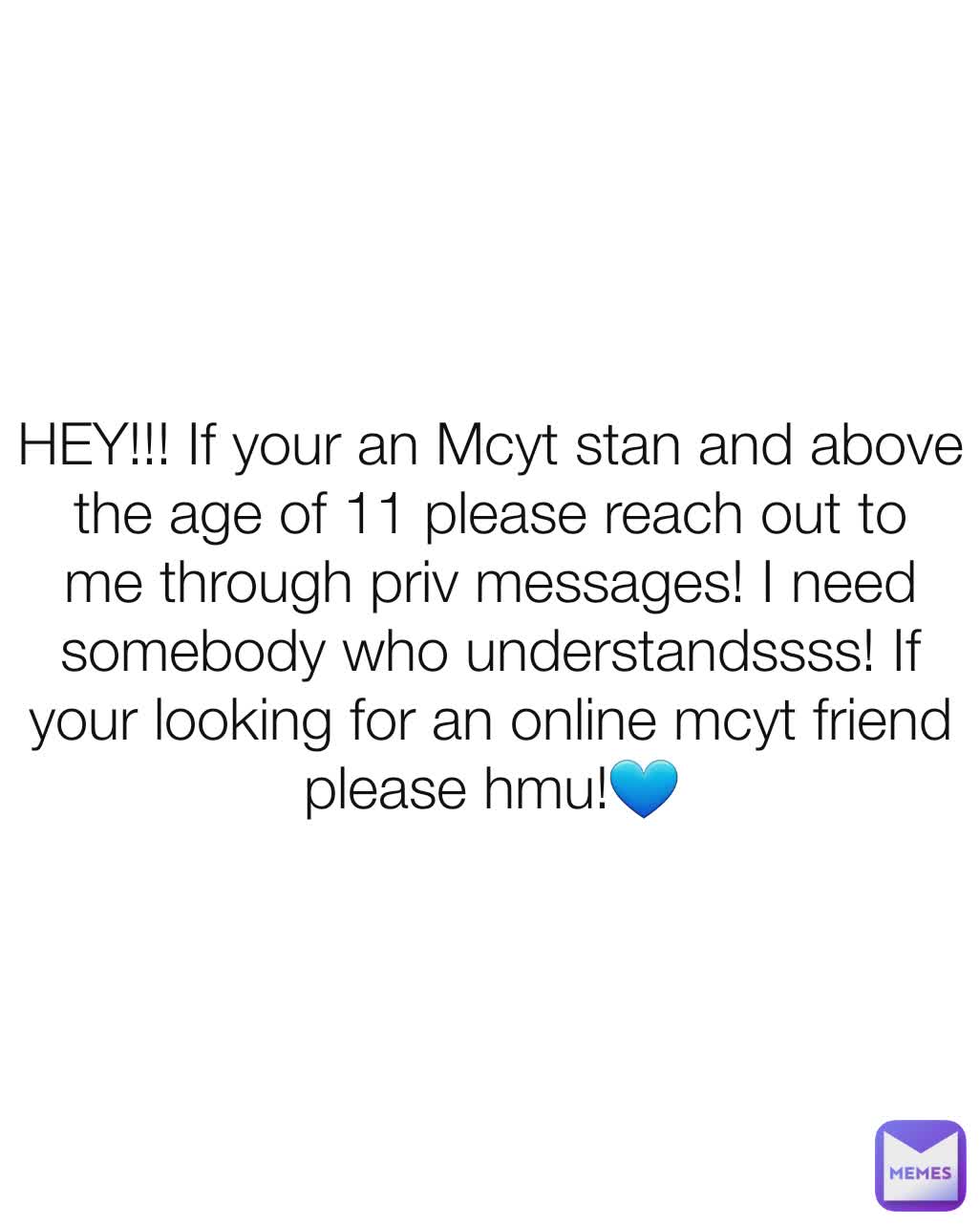 HEY!!! If your an Mcyt stan and above the age of 11 please reach out to me through priv messages! I need somebody who understandssss! If your looking for an online mcyt friend please hmu!💙