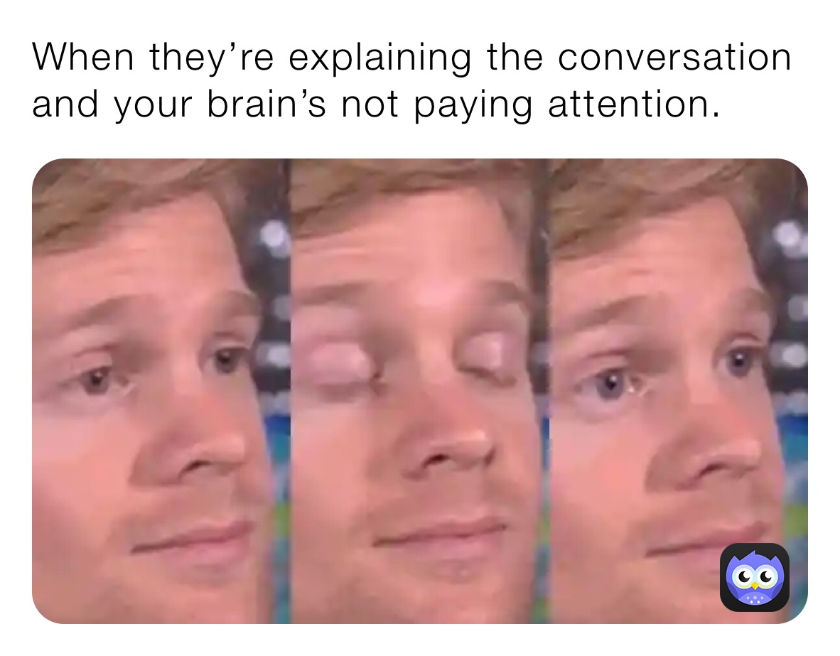 When they’re explaining the conversation and your brain’s not paying attention.
