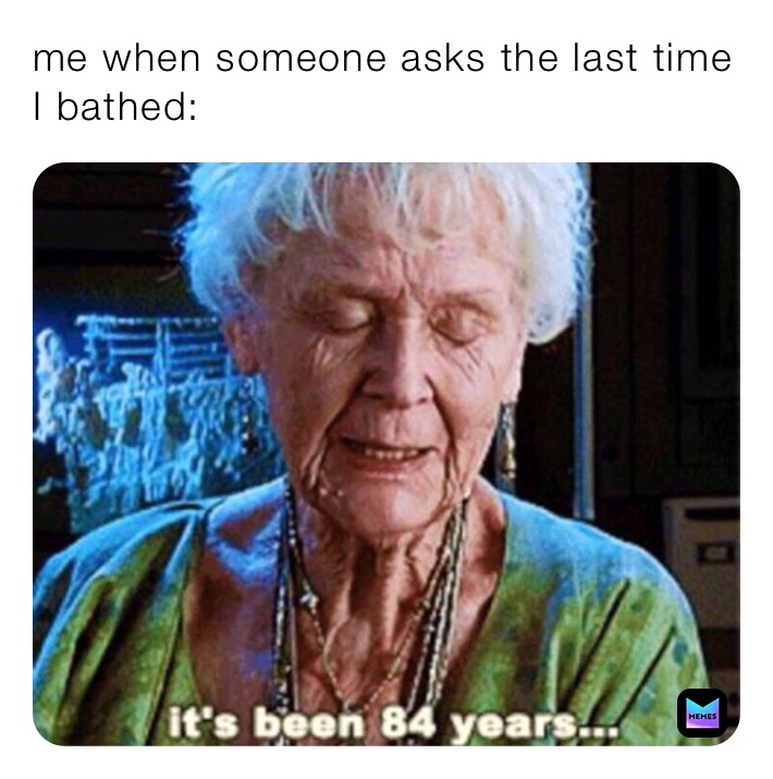 me when someone asks the last time I bathed: 