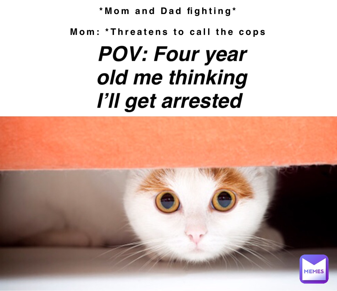 *Mom and Dad fighting*

Mom: *Threatens to call the cops POV: Four year old me thinking I’ll get arrested