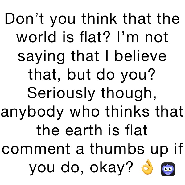 Don’t you think that the world is flat? I’m not saying that I believe that, but do you? Seriously though, anybody who thinks that the earth is flat comment a thumbs up if you do, okay? 👌 