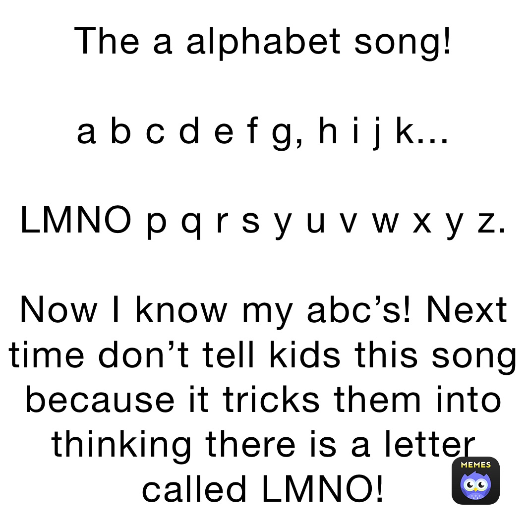 The a alphabet song!

a b c d e f g, h i j k...

LMNO p q r s y u v w x y z.

Now I know my abc’s! Next time don’t tell kids this song because it tricks them into thinking there is a letter called LMNO!
