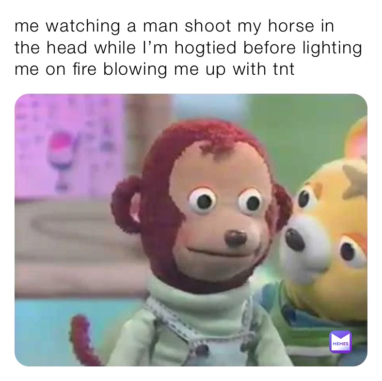 me watching a man shoot my horse in the head while I’m hogtied before lighting me on fire blowing me up with tnt 