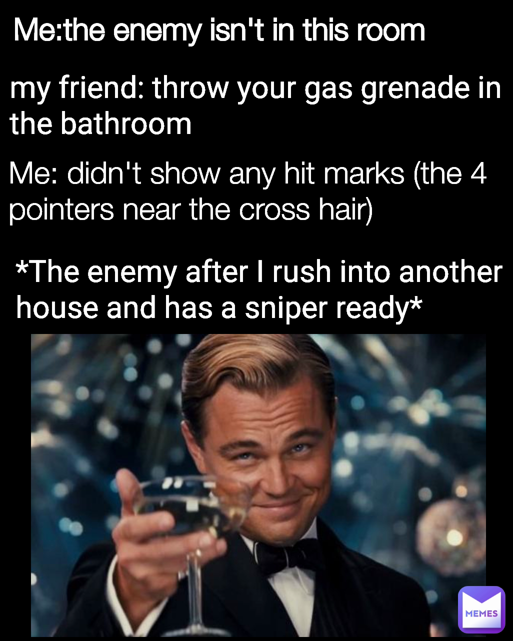 *The enemy after I rush into another house and has a sniper ready* Me: didn't show any hit marks (the 4 pointers near the cross hair) Me:the enemy isn't in this room my friend: throw your gas grenade in the bathroom