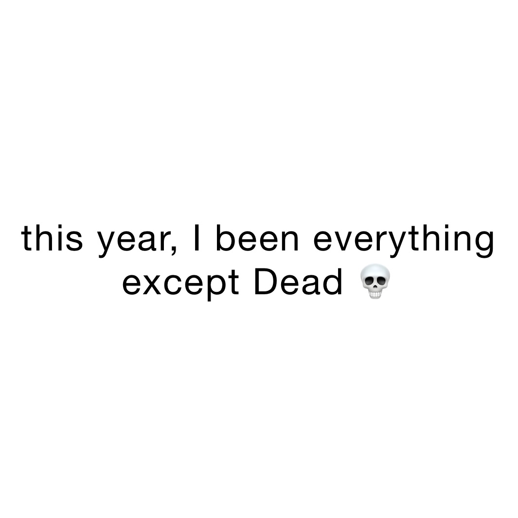 this year, I been everything except Dead 💀 