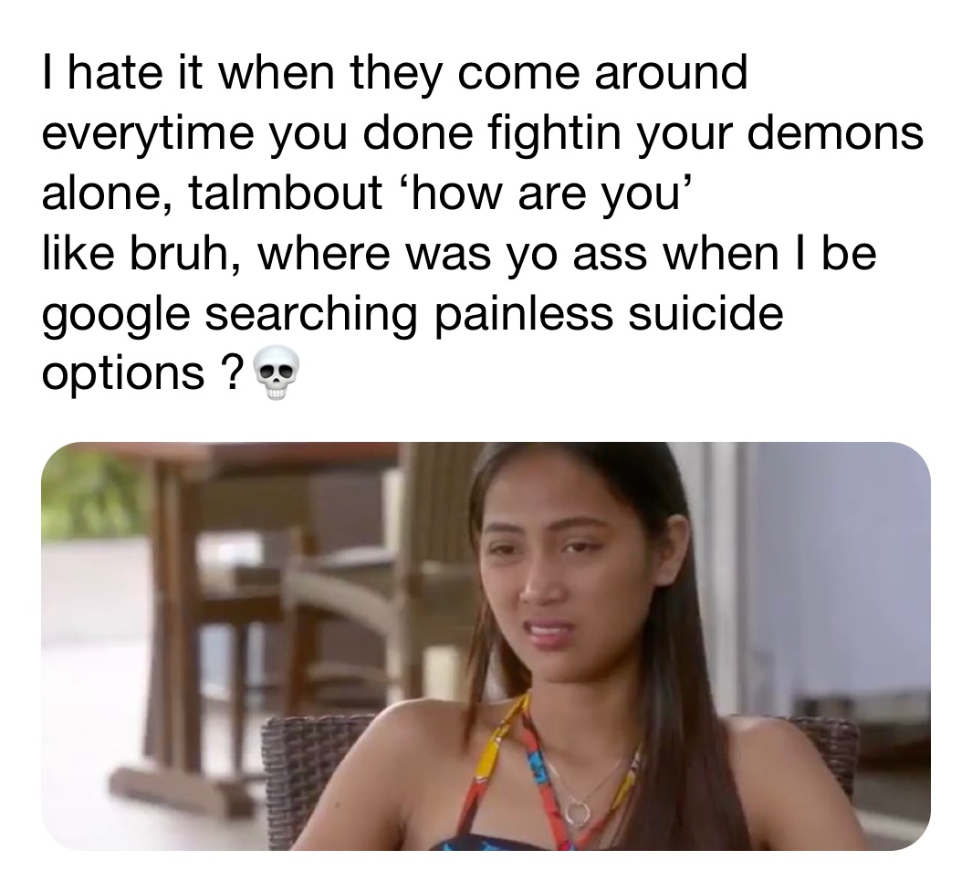 I hate it when they come around everytime you done fightin your demons alone, talmbout ‘how are you’ 
like bruh, where was yo ass when I be google searching painless suicide options ?💀