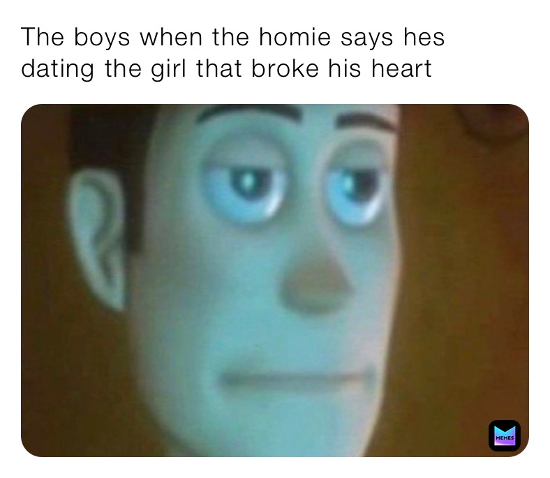 The boys when the homie says hes dating the girl that broke his heart