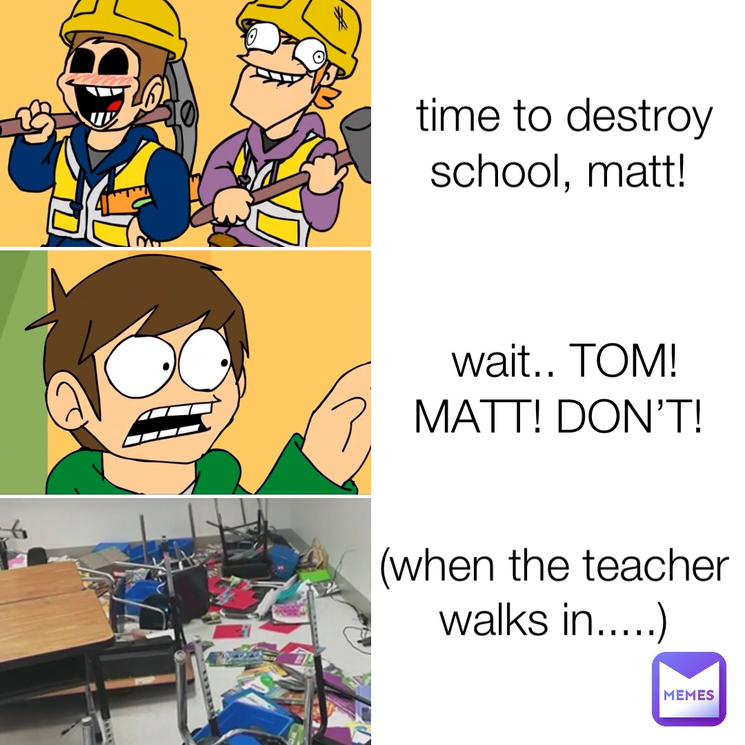 time to destroy school, matt! wait.. TOM! MATT! DON’T! (when the teacher walks in.....)