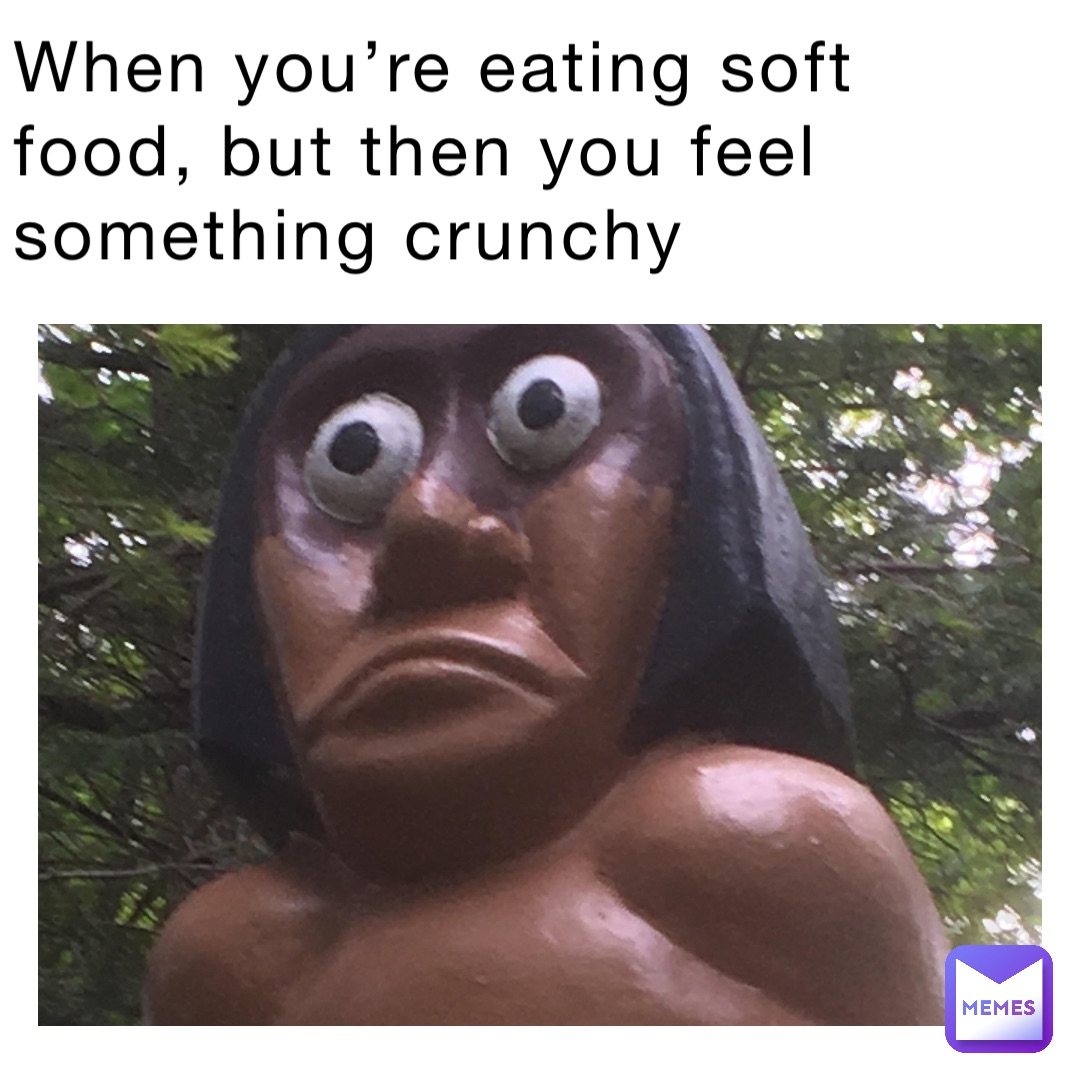 When you’re eating soft food, but then you feel something crunchy