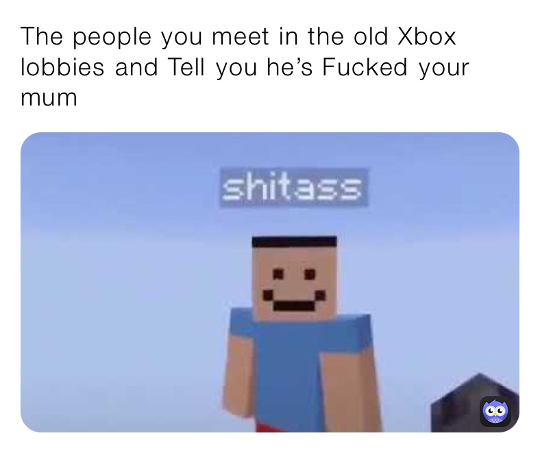 The people you meet in the old Xbox lobbies ￼and Tell￼ you he’s Fucked￼ your mum ￼ 