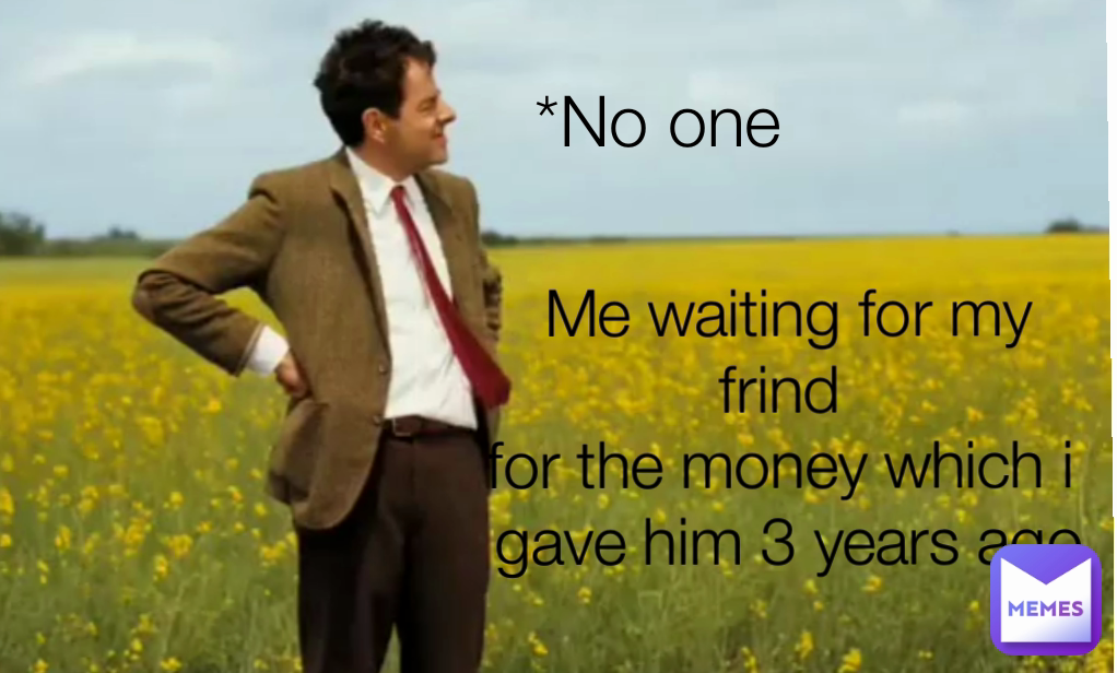 *No one 
 Me waiting for my frind 
for the money which i 
gave him 3 years ago