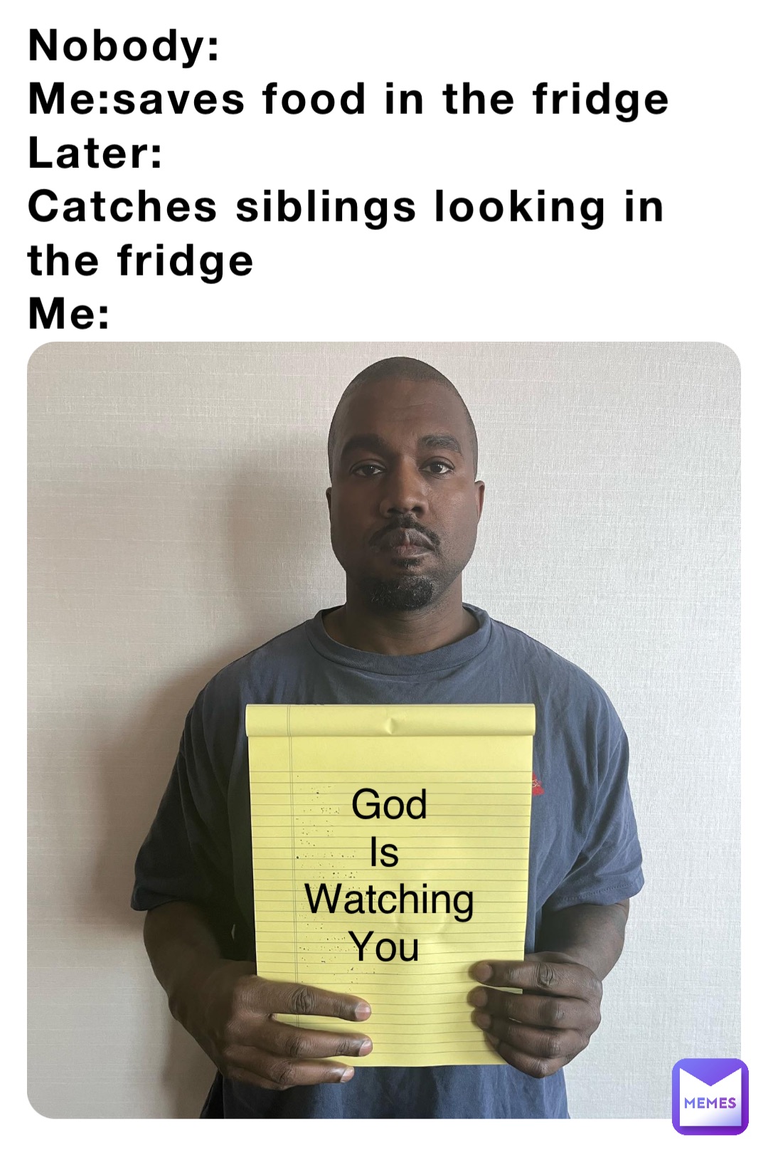 Nobody:
Me:saves food in the fridge 
Later:
Catches siblings looking in the fridge
Me: God 
Is
Watching 
You