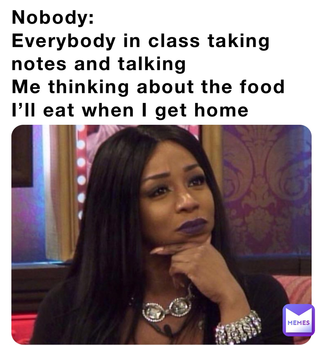 Nobody:
Everybody in class taking notes and talking 
Me thinking about the food I’ll eat when I get home