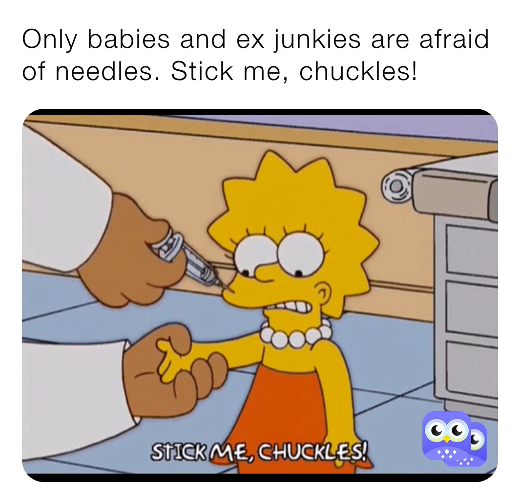 Only babies and ex junkies are afraid of needles. Stick me, chuckles!