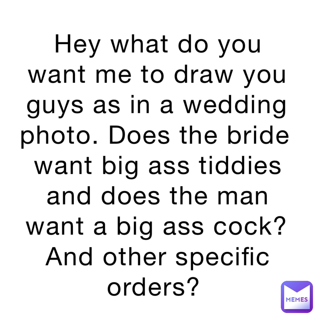 Hey what do you want me to draw you guys as in a wedding photo. Does the bride want big ass tiddies and does the man want a big ass cock? And other specific orders?
