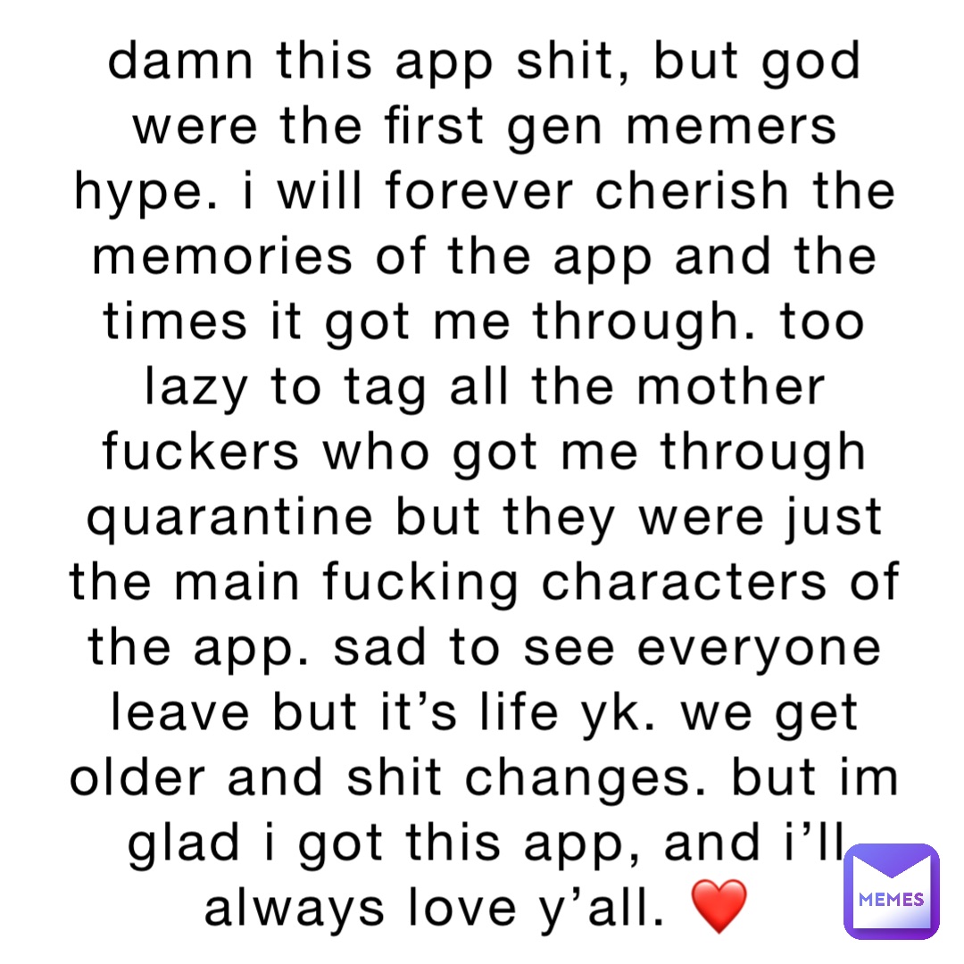 damn this app shit, but god were the first gen memers hype. i will forever cherish the memories of the app and the times it got me through. too lazy to tag all the mother fuckers who got me through quarantine but they were just the main fucking characters of the app. sad to see everyone leave but it’s life yk. we get older and shit changes. but im glad i got this app, and i’ll always love y’all. ❤️