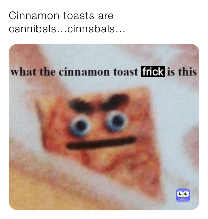 Cinnamon toasts are cannibals...cinnabals...