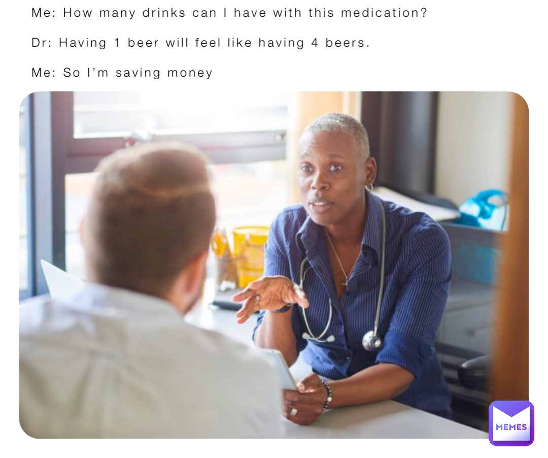 Me: How many drinks can I have with this medication?

Dr: Having 1 beer will feel like having 4 beers. 

Me: So I’m saving money