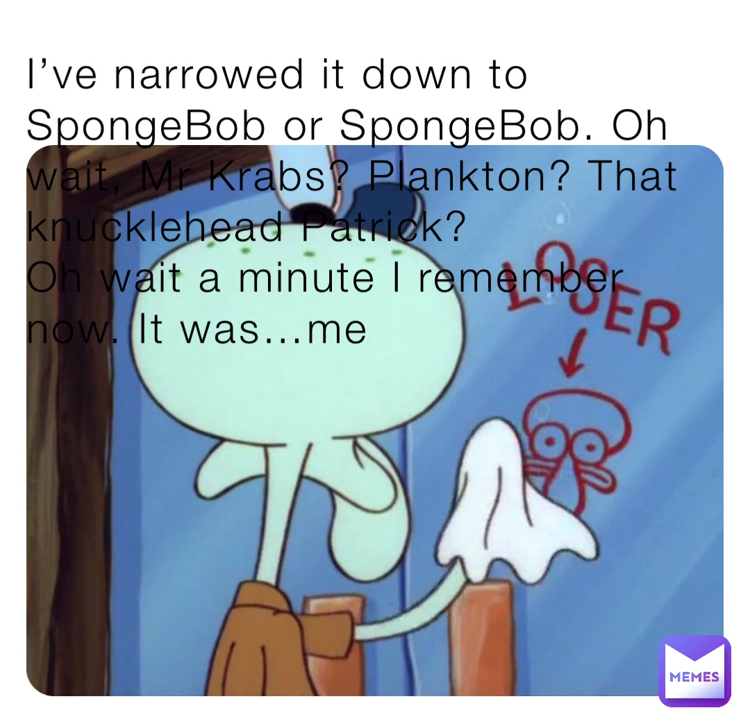 I’ve narrowed it down to SpongeBob or SpongeBob. Oh wait, Mr Krabs? Plankton? That knucklehead Patrick?
Oh wait a minute I remember now. It was…me