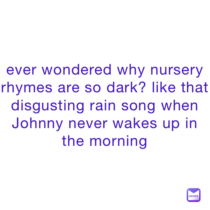 ever wondered why nursery rhymes are so dark? like that disgusting rain song when Johnny never wakes up in the morning 