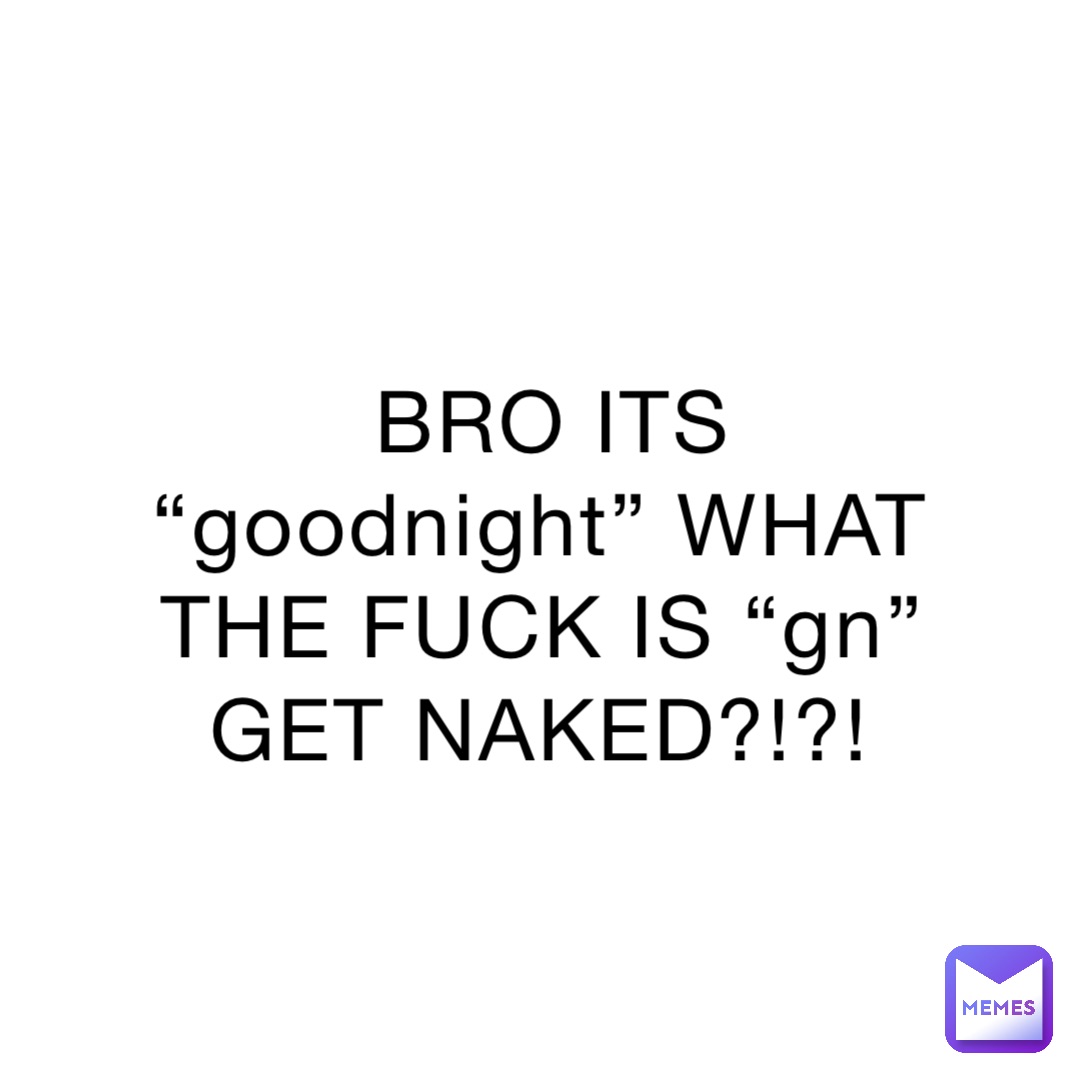 BRO ITS “goodnight” WHAT THE FUCK IS “gn” GET NAKED?!?!