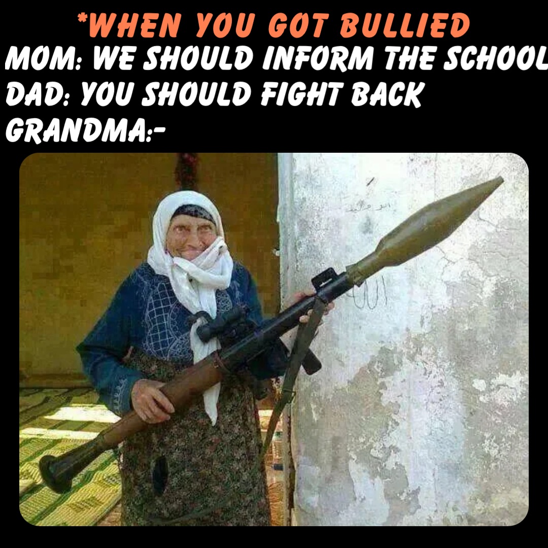 *When you got bullied Mom: We should inform the school
Dad: You should fight back
Grandma:-