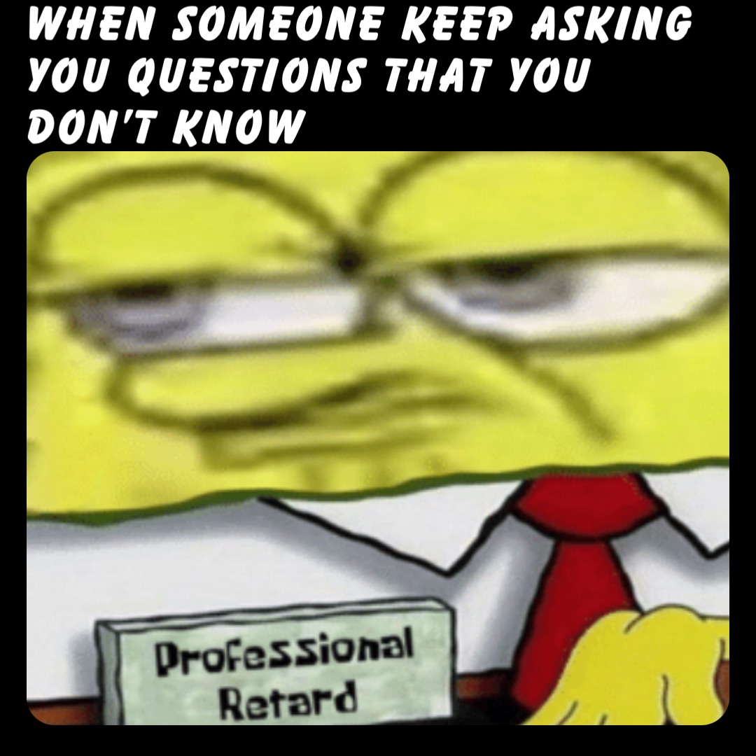 When someone keep asking you questions that you don’t know