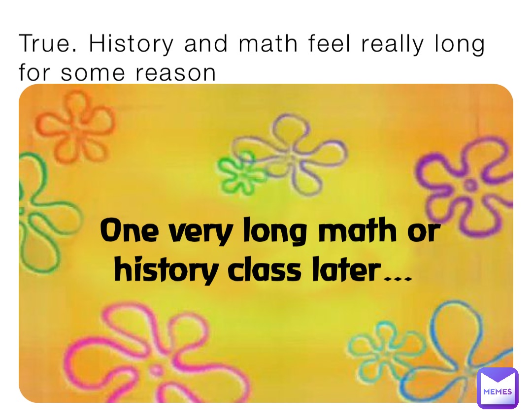 True. History and math feel really long for some reason One very long math or history class later…