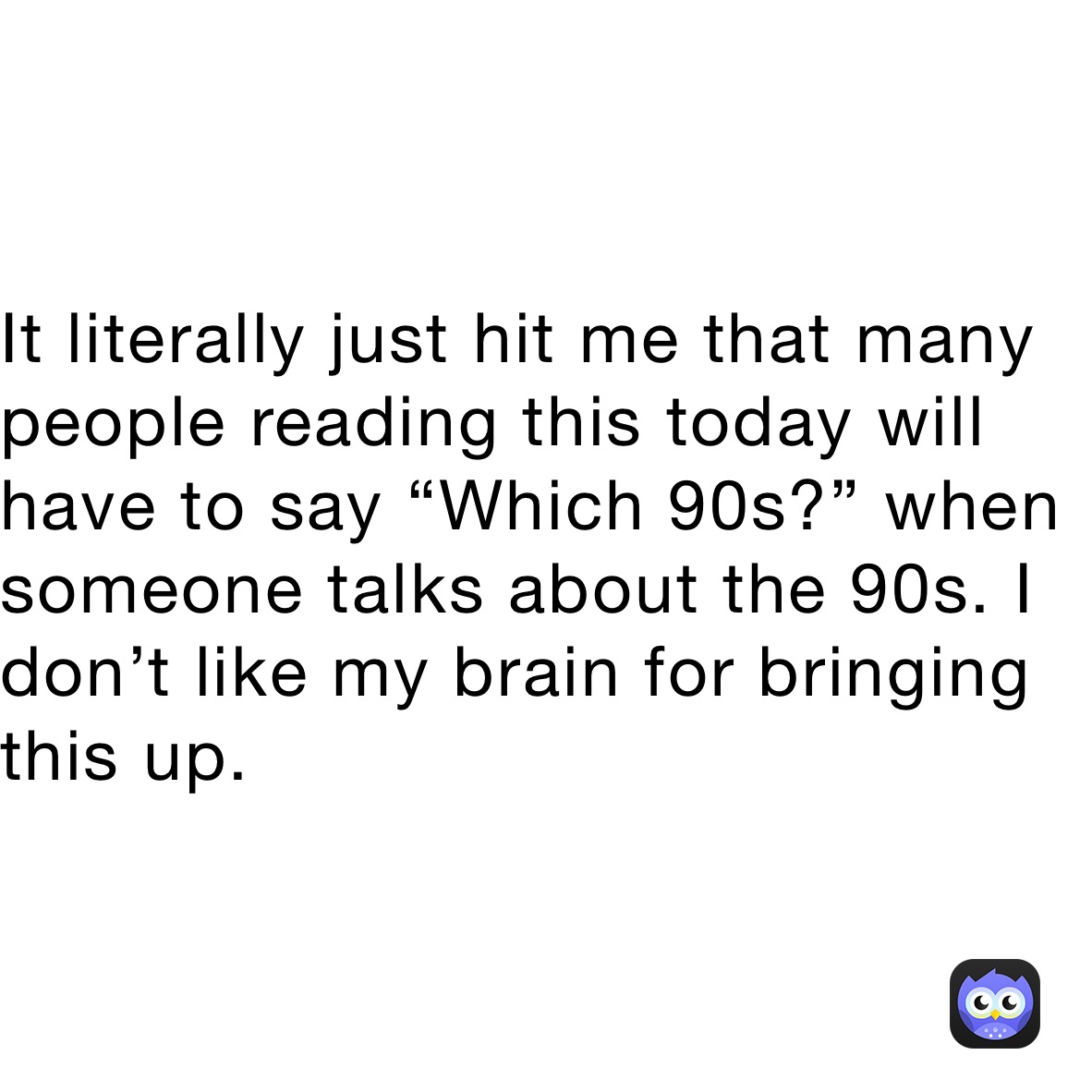 It literally just hit me that many people reading this today will have to say “Which 90s?” when someone talks about the 90s. I don’t like my brain for bringing this up. 