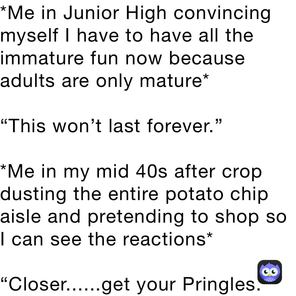 *Me in Junior High convincing myself I have to have all the immature fun now because adults are only mature*

“This won’t last forever.”

*Me in my mid 40s after crop dusting the entire potato chip aisle and pretending to shop so I can see the reactions*

“Closer......get your Pringles.”