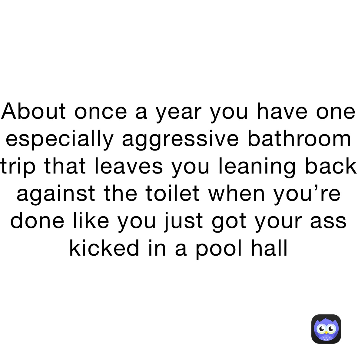 About once a year you have one especially aggressive bathroom trip that leaves you leaning back against the toilet when you’re done like you just got your ass kicked in a pool hall